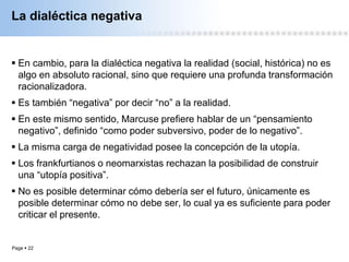 Page  22
La dialéctica negativa
 En cambio, para la dialéctica negativa la realidad (social, histórica) no es
algo en absoluto racional, sino que requiere una profunda transformación
racionalizadora.
 Es también “negativa” por decir “no” a la realidad.
 En este mismo sentido, Marcuse prefiere hablar de un “pensamiento
negativo”, definido “como poder subversivo, poder de lo negativo”.
 La misma carga de negatividad posee la concepción de la utopía.
 Los frankfurtianos o neomarxistas rechazan la posibilidad de construir
una “utopía positiva”.
 No es posible determinar cómo debería ser el futuro, únicamente es
posible determinar cómo no debe ser, lo cual ya es suficiente para poder
criticar el presente.
 