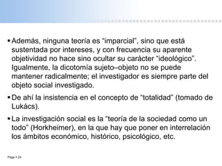 Page  24
Además, ninguna teoría es “imparcial”, sino que está
sustentada por intereses, y con frecuencia su aparente
objetividad no hace sino ocultar su carácter “ideológico”.
Igualmente, la dicotomía sujeto–objeto no se puede
mantener radicalmente; el investigador es siempre parte del
objeto social investigado.
De ahí la insistencia en el concepto de “totalidad” (tomado de
Lukács).
La investigación social es la “teoría de la sociedad como un
todo” (Horkheimer), en la que hay que poner en interrelación
los ámbitos económico, histórico, psicológico, etc.
 