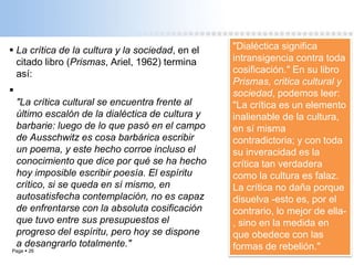 Page  26
 La crítica de la cultura y la sociedad, en el
citado libro (Prismas, Ariel, 1962) termina
así:

"La crítica cultural se encuentra frente al
último escalón de la dialéctica de cultura y
barbarie: luego de lo que pasó en el campo
de Ausschwitz es cosa barbárica escribir
un poema, y este hecho corroe incluso el
conocimiento que dice por qué se ha hecho
hoy imposible escribir poesía. El espíritu
crítico, si se queda en sí mismo, en
autosatisfecha contemplación, no es capaz
de enfrentarse con la absoluta cosificación
que tuvo entre sus presupuestos el
progreso del espíritu, pero hoy se dispone
a desangrarlo totalmente."
"Dialéctica significa
intransigencia contra toda
cosificación." En su libro
Prismas, critica cultural y
sociedad, podemos leer:
"La crítica es un elemento
inalienable de la cultura,
en sí misma
contradictoria; y con toda
su inveracidad es la
crítica tan verdadera
como la cultura es falaz.
La crítica no daña porque
disuelva -esto es, por el
contrario, lo mejor de ella-
, sino en la medida en
que obedece con las
formas de rebelión."
 