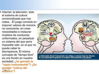 Page  27
 Internet, la televisión, todo
el sistema de cultura
comercializada que nos
rodea... El juego consiste en
imponer valores de manera
no consciente, en crear
necesidades e instaurar
modelos de conductas
uniformados, en perpetuar
un sistema del que sería
imposible salir, en el que no
puede caber la
discrepancia. El mismo
concepto de "tiempo libre"
es una ficción en nuestra
sociedad; ¿ha ganado la
"razón instrumental"? ¿Es
posible "salirse del
sistema"?
 
