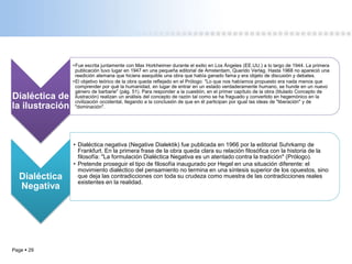 Page  29
Dialéctica de
la ilustración
•Fue escrita juntamente con Max Horkheimer durante el exilio en Los Ángeles (EE.UU.) a lo largo de 1944. La primera
publicación tuvo lugar en 1947 en una pequeña editorial de Amsterdam, Querido Verlag. Hasta 1968 no apareció una
reedición alemana que hiciera asequible una obra que había ganado fama y era objeto de discusión y debates.
•El objetivo teórico de la obra queda reflejado en el Prólogo: "Lo que nos habíamos propuesto era nada menos que
comprender por qué la humanidad, en lugar de entrar en un estado verdaderamente humano, se hunde en un nuevo
género de barbarie" (pág. 51). Para responder a la cuestión, en el primer capítulo de la obra (titulado Concepto de
ilustración) realizan un análisis del concepto de razón tal como se ha fraguado y convertido en hegemónico en la
civilización occidental, llegando a la conclusión de que en él participan por igual las ideas de "liberación" y de
"dominación".
Dialéctica
Negativa
• Dialéctica negativa (Negative Dialektik) fue publicada en 1966 por la editorial Suhrkamp de
Frankfurt. En la primera frase de la obra queda clara su relación filosófica con la historia de la
filosofía: "La formulación Dialéctica Negativa es un atentado contra la tradición" (Prólogo).
• Pretende proseguir el tipo de filosofía inaugurado por Hegel en una situación diferente: el
movimiento dialéctico del pensamiento no termina en una síntesis superior de los opuestos, sino
que deja las contradicciones con toda su crudeza como muestra de las contradicciones reales
existentes en la realidad.
 