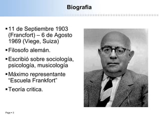 Page  3
Biografia
11 de Septiembre 1903
(Francfort) – 6 de Agosto
1969 (Viege, Suiza)
Filosofo alemán.
Escribió sobre sociología,
psicología, musicología
Máximo representante
“Escuela Frankfort”
Teoría critica.
 