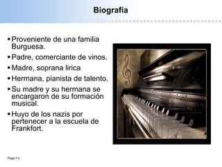 Page  4
Biografia
Proveniente de una familia
Burguesa.
Padre, comerciante de vinos.
Madre, soprana lirica
Hermana, pianista de talento.
Su madre y su hermana se
encargaron de su formación
musical.
Huyo de los nazis por
pertenecer a la escuela de
Frankfort.
 