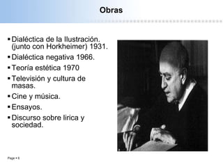 Page  6
Obras
Dialéctica de la Ilustración.
(junto con Horkheimer) 1931.
Dialéctica negativa 1966.
Teoría estética 1970
Televisión y cultura de
masas.
Cine y música.
Ensayos.
Discurso sobre lirica y
sociedad.
 