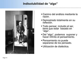 Page  8
Indisolubilidad de “algo”
 Camino del análisis mediante la
razón.
 Demostrado totalmente en su
reflexión.
 Todo pensar, incluido el ser,
tiene que estar basado en
“algo”.
 Del “algo”, podemos suponer y
hacer infinito el pensamiento.
 Pensamiento no puede
separarse de los pensado.
 Utilización de dialéctica.
 