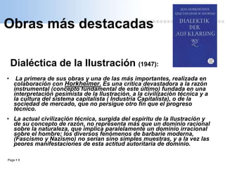 Page  9
Obras más destacadas
Dialéctica de la Ilustración (1947):
• La primera de sus obras y una de las más importantes, realizada en
colaboración con Horkheimer. Es una crítica devastadora a la razón
instrumental (concepto fundamental de este último) fundada en una
interpretación pesimista de la Ilustración, a la civilización técnica y a
la cultura del sistema capitalista ( Industria Capitalista), o de la
sociedad de mercado, que no persigue otro fin que el progreso
técnico.
• La actual civilización técnica, surgida del espíritu de la Ilustración y
de su concepto de razón, no representa más que un dominio racional
sobre la naturaleza, que implica paralelamente un dominio irracional
sobre el hombre; los diversos fenómenos de barbarie moderna,
(Fascismo y Nazismo) no serían sino simples muestras, y a la vez las
peores manifestaciones de esta actitud autoritaria de dominio.
 