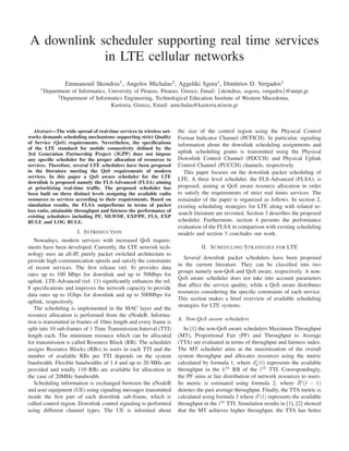A downlink scheduler supporting real time services
in LTE cellular networks
Emmanouil Skondras1, Angelos Michalas2, Aggeliki Sgora1, Dimitrios D. Vergados1
1
Department of Informatics, University of Piraeus, Piraeus, Greece, Email: {skondras, asgora, vergados}@unipi.gr
2
Department of Informatics Engineering, Technological Education Institute of Western Macedonia,
Kastoria, Greece, Email: amichalas@kastoria.teiwm.gr
Abstract—The wide spread of real-time services in wireless net-
works demands scheduling mechanisms supporting strict Quality
of Service (QoS) requirements. Nevertheless, the speciﬁcations
of the LTE standard for mobile connectivity deﬁned by the
3rd Generation Partnership Project (3GPP) does not impose
any speciﬁc scheduler for the proper allocation of resources to
services. Therefore, several LTE schedulers have been proposed
in the literature meeting the QoS requirements of modern
services. In this paper a QoS aware scheduler for the LTE
downlink is proposed namely the FLS-Advanced (FLSA) aiming
at prioritizing real-time trafﬁc. The proposed scheduler has
been built on three distinct levels assigning the available radio
resources to services according to their requirements. Based on
simulation results, the FLSA outperforms in terms of packet
loss ratio, attainable throughput and fairness the performance of
existing schedulers including PF, MLWDF, EXP/PF, FLS, EXP
RULE and LOG RULE.
I. INTRODUCTION
Nowadays, modern services with increased QoS require-
ments have been developed. Currently, the LTE network tech-
nology uses an all-IP, purely packet switched architecture to
provide high communication speeds and satisfy the constraints
of recent services. The ﬁrst release (rel. 8) provides data
rates up to 100 Mbps for downlink and up to 50Mbps for
uplink. LTE-Advanced (rel. 11) signiﬁcantly enhances the rel.
8 speciﬁcations and improves the network capacity to provide
data rates up to 1Gbps for downlink and up to 500Mbps for
uplink, respectively.
The scheduling is implemented in the MAC layer and the
resource allocation is performed from the eNodeB. Informa-
tion is transmitted in frames of 10ms length and every frame is
split into 10 sub-frames of 1 Time Transmission Interval (TTI)
length each. The minimum resource which can be allocated
for transmission is called Resource Block (RB). The scheduler
assigns Resource Blocks (RBs) to users in each TTI and the
number of available RBs per TTI depends on the system
bandwidth. Flexible bandwidths of 1.4 and up to 20 MHz are
provided and totally 110 RBs are available for allocation in
the case of 20MHz bandwidth.
Scheduling information is exchanged between the eNodeB
and user equipment (UE) using signaling messages transmitted
inside the ﬁrst part of each downlink sub-frame, which is
called control region. Downlink control signaling is performed
using different channel types. The UE is informed about
the size of the control region using the Physical Control
Format Indicator Channel (PCFICH). In particular, signaling
information about the downlink scheduling assignments and
uplink scheduling grants is transmitted using the Physical
Downlink Control Channel (PDCCH) and Physical Uplink
Control Channel (PUCCH) channels, respectively.
This paper focuses on the downlink packet scheduling of
LTE. A three level scheduler, the FLS-Advanced (FLSA), is
proposed, aiming at QoS aware resource allocation in order
to satisfy the requirements of strict real times services. The
remainder of the paper is organized as follows. In section 2,
existing scheduling strategies for LTE along with related re-
search literature are revisited. Section 3 describes the proposed
scheduler. Furthermore, section 4 presents the performance
evaluation of the FLSA in comparison with existing scheduling
models and section 5 concludes our work.
II. SCHEDULING STRATEGIES FOR LTE
Several downlink packet schedulers have been proposed
in the current literature. They can be classiﬁed into two
groups namely non-QoS and QoS aware, respectively. A non-
QoS aware scheduler does not take into account parameters
that affect the service quality, while a QoS aware distributes
resources considering the speciﬁc constraints of each service.
This section makes a brief overview of available scheduling
strategies for LTE systems.
A. Non-QoS aware schedulers
In [1] the non-QoS aware schedulers Maximum Throughput
(MT), Proportional Fair (PF) and Throughput to Average
(TTA) are evaluated in terms of throughput and fairness index.
The MT scheduler aims at the maximization of the overall
system throughput and allocates resources using the metric
calculated by formula 1, where di
k(t) represents the available
throughput in the kth
RB of the ith
TTI. Correspondingly,
the PF aims at fair distribution of network resources to users.
Its metric is estimated using formula 2, where ¯Ri
(t − 1)
denotes the past average throughput. Finally, the TTA metric is
calculated using formula 3 where di
(t) represents the available
throughput in the ith
TTI. Simulation results in [1], [2] showed
that the MT achieves higher throughput, the TTA has better
 