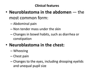 Clinical features
• Neuroblastoma in the abdomen — the
most common form:
– Abdominal pain
– Non tender mass under the skin
– Changes in bowel habits, such as diarrhea or
constipation
• Neuroblastoma in the chest:
– Wheezing
– Chest pain
– Changes to the eyes, including drooping eyelids
and unequal pupil size
 