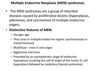 Multiple Endocrine Neoplasia (MEN) syndromes
• The MEN syndromes are a group of inherited
diseases caused by proliferative lesions (hyperplasias,
adenomas, and carcinomas) of multiple endocrine
organs.
• Distinctive features of MEN:
– Younger age
– They arise in multiple endocrine organs: synchronously or
metachronously
– Multifocal – even in one organ
– Aggressive and recur
– Preceded by an asymptomatic stage of endocrine
hyperplasia involving the cell of origin of the tumor (C-cell
hyperplasia followed by medullary thyroid carcinoma)
 