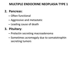 MULTIPLE ENDOCRINE NEOPLASIA TYPE 1
2. Pancreas:
– Often functional
– Aggressive and metastatic
– Leading cause of death
3. Pituitary:
– Prolactin secreting macroadenoma
– Sometimes acromegaly due to somatotrophin
secreting tumors
 