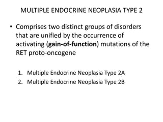 MULTIPLE ENDOCRINE NEOPLASIA TYPE 2
• Comprises two distinct groups of disorders
that are unified by the occurrence of
activating (gain-of-function) mutations of the
RET proto-oncogene
1. Multiple Endocrine Neoplasia Type 2A
2. Multiple Endocrine Neoplasia Type 2B
 