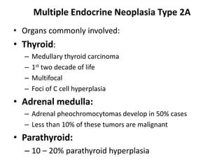 Multiple Endocrine Neoplasia Type 2A
• Organs commonly involved:
• Thyroid:
– Medullary thyroid carcinoma
– 1st two decade of life
– Multifocal
– Foci of C cell hyperplasia
• Adrenal medulla:
– Adrenal pheochromocytomas develop in 50% cases
– Less than 10% of these tumors are malignant
• Parathyroid:
– 10 – 20% parathyroid hyperplasia
 