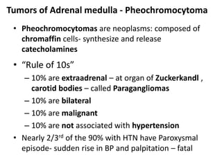 Tumors of Adrenal medulla - Pheochromocytoma
• Pheochromocytomas are neoplasms: composed of
chromaffin cells- synthesize and release
catecholamines
• “Rule of 10s”
– 10% are extraadrenal – at organ of Zuckerkandl ,
carotid bodies – called Paragangliomas
– 10% are bilateral
– 10% are malignant
– 10% are not associated with hypertension
• Nearly 2/3rd of the 90% with HTN have Paroxysmal
episode- sudden rise in BP and palpitation – fatal
 