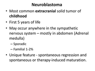 Neuroblastoma
• Most common extracranial solid tumor of
childhood
• First 5 years of life
• May occur anywhere in the sympathetic
nervous system – mostly in abdomen (Adrenal
medulla)
– Sporadic
– Familial 1-2%
• Unique feature - spontaneous regression and
spontaneous or therapy-induced maturation.
 