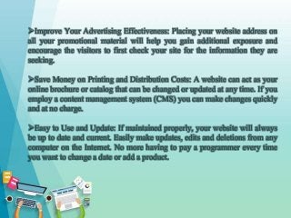 Improve Your Advertising Effectiveness: Placing your website address on
all your promotional material will help you gain additional exposure and
encourage the visitors to first check your site for the information they are
seeking.
Save Money on Printing and Distribution Costs: A website can act as your
online brochure or catalog that can be changed or updated at any time. If you
employ a content management system (CMS) you can make changes quickly
and at no charge.
Easy to Use and Update: If maintained properly, your website will always
be up to date and current. Easily make updates, edits and deletions from any
computer on the Internet. No more having to pay a programmer every time
you want to change a date or add a product.
 
