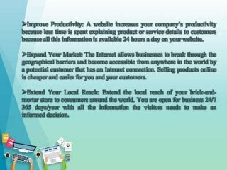 Improve Productivity: A website increases your company’s productivity
because less time is spent explaining product or service details to customers
because all this information is available 24 hours a day on your website.
Expand Your Market: The Internet allows businesses to break through the
geographical barriers and become accessible from anywhere in the world by
a potential customer that has an Internet connection. Selling products online
is cheaper and easier for you and your customers.
Extend Your Local Reach: Extend the local reach of your brick-and-
mortar store to consumers around the world. You are open for business 24/7
365 days/year with all the information the visitors needs to make an
informed decision.
 