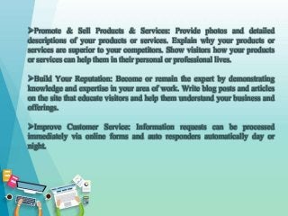 Promote & Sell Products & Services: Provide photos and detailed
descriptions of your products or services. Explain why your products or
services are superior to your competitors. Show visitors how your products
or services can help them in their personal or professional lives.
Build Your Reputation: Become or remain the expert by demonstrating
knowledge and expertise in your area of work. Write blog posts and articles
on the site that educate visitors and help them understand your business and
offerings.
Improve Customer Service: Information requests can be processed
immediately via online forms and auto responders automatically day or
night.
 