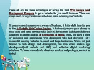 These all are the main advantages of hiring the best Web Design And
Development Company to get a website for you small business. There are
many small or large businesses who have taken advantages of website.
If you are an entrepreneur or a owner of business, it is the right time for you
to hire Affordable Web Design Services. It is the only way to get a chance to
earn more and more revenue with little bit investment. Reinforce Software
Solutions is among leading IT Companies In Indore, India. We have a team
of dedicated and experienced web developers who had delivered 100+
successful running websites to small and large businesses. We’re not just
limited to web design and development, we also offers mobile app
development(both android and iOS) and effective digital marketing
solutions. To know more details about our services and packages, contact us
today!
 