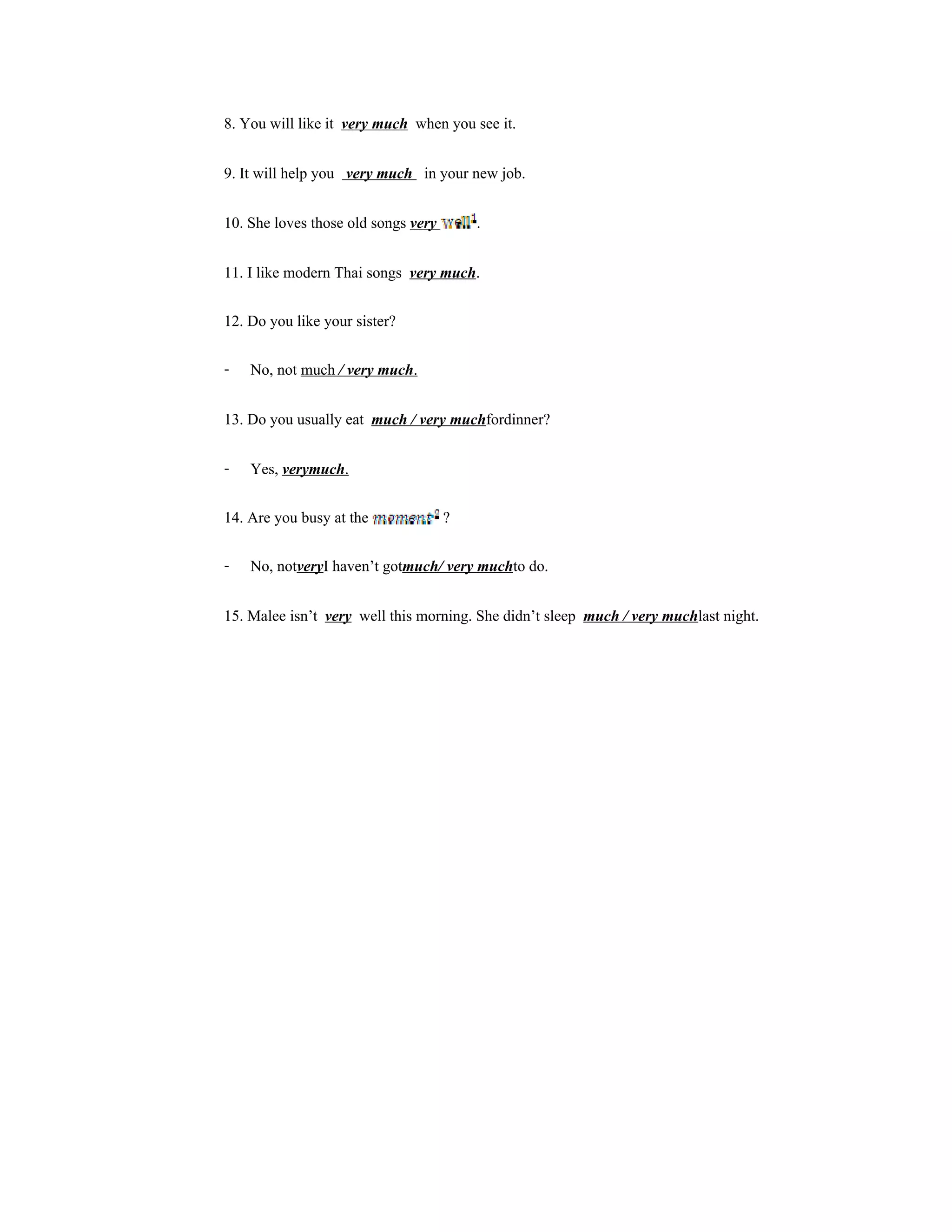 8. You will like it very much when you see it.	

9. It will help you very much in your new job.

10. She loves those old songs very       .

11. I like modern Thai songs very much.

12. Do you like your sister?

- No, not much / very much.

13. Do you usually eat much / very muchfordinner?

- Yes, verymuch.

14. Are you busy at the              ?

- No, notveryI haven’t gotmuch/ very muchto do.

15. Malee isn’t very well this morning. She didn’t sleep much / very muchlast night.
 