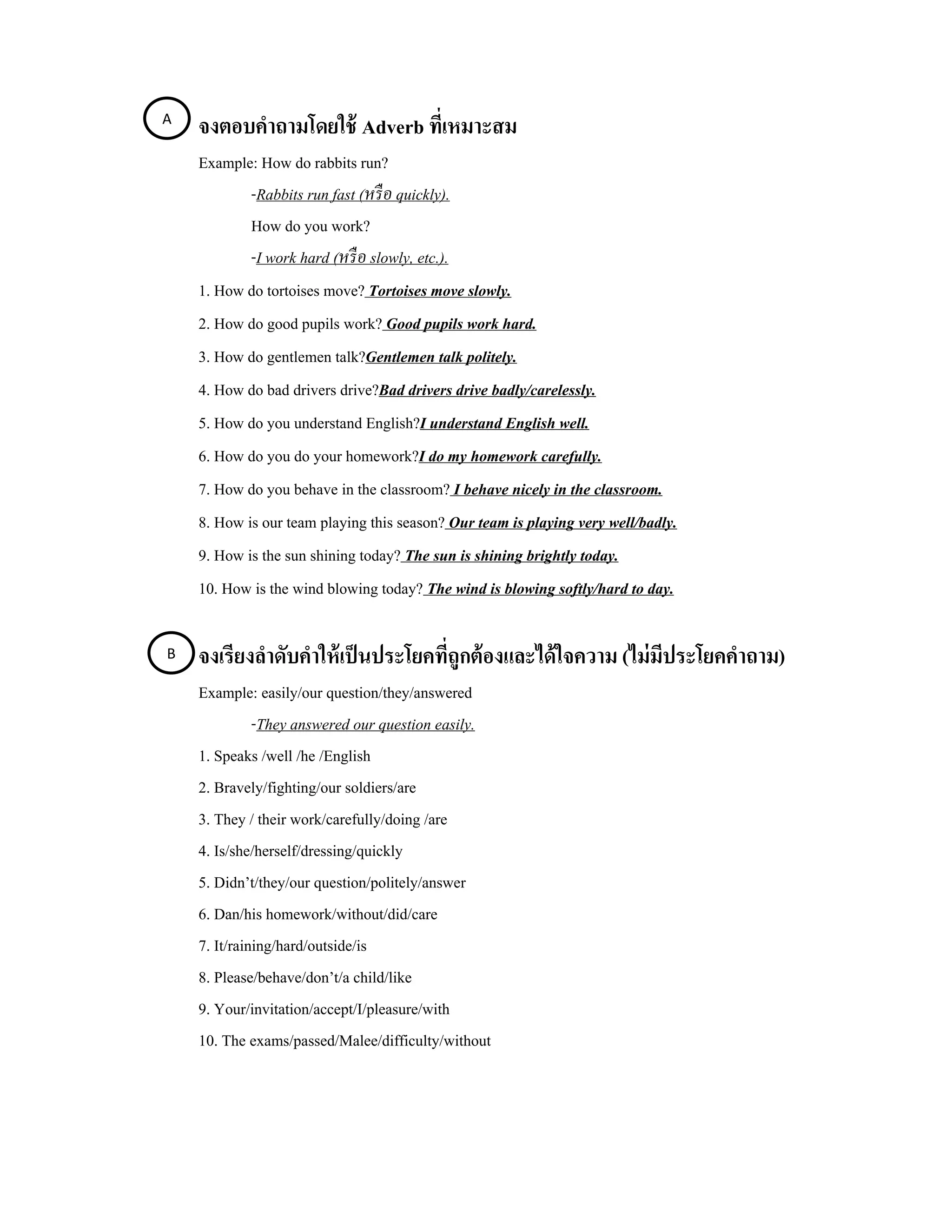 A 
     จงตอบคําถามโดยใช้ Adverb ที่เหมาะสม
     Example: How do rabbits run?
             -Rabbits run fast (หรื อ quickly).
             How do you work?
             -I work hard (หรื อ slowly, etc.).
     1. How do tortoises move? Tortoises move slowly.
     2. How do good pupils work? Good pupils work hard.
     3. How do gentlemen talk?Gentlemen talk politely.
     4. How do bad drivers drive?Bad drivers drive badly/carelessly. 
     5. How do you understand English?I understand English well.
     6. How do you do your homework?I do my homework carefully.
     7. How do you behave in the classroom? I behave nicely in the classroom.
     8. How is our team playing this season? Our team is playing very well/badly.
     9. How is the sun shining today? The sun is shining brightly today.
     10. How is the wind blowing today? The wind is blowing softly/hard to day.

B    จงเรียงลําดับคําให้ เป็ นประโยคที่ถูกต้ องและได้ ใจความ (ไม่ มีประโยคคําถาม)
     Example: easily/our question/they/answered
               -They answered our question easily.
     1. Speaks /well /he /English
     2. Bravely/fighting/our soldiers/are
     3. They / their work/carefully/doing /are
     4. Is/she/herself/dressing/quickly
     5. Didn’t/they/our question/politely/answer
     6. Dan/his homework/without/did/care
     7. It/raining/hard/outside/is
     8. Please/behave/don’t/a child/like
     9. Your/invitation/accept/I/pleasure/with
     10. The exams/passed/Malee/difficulty/without
 