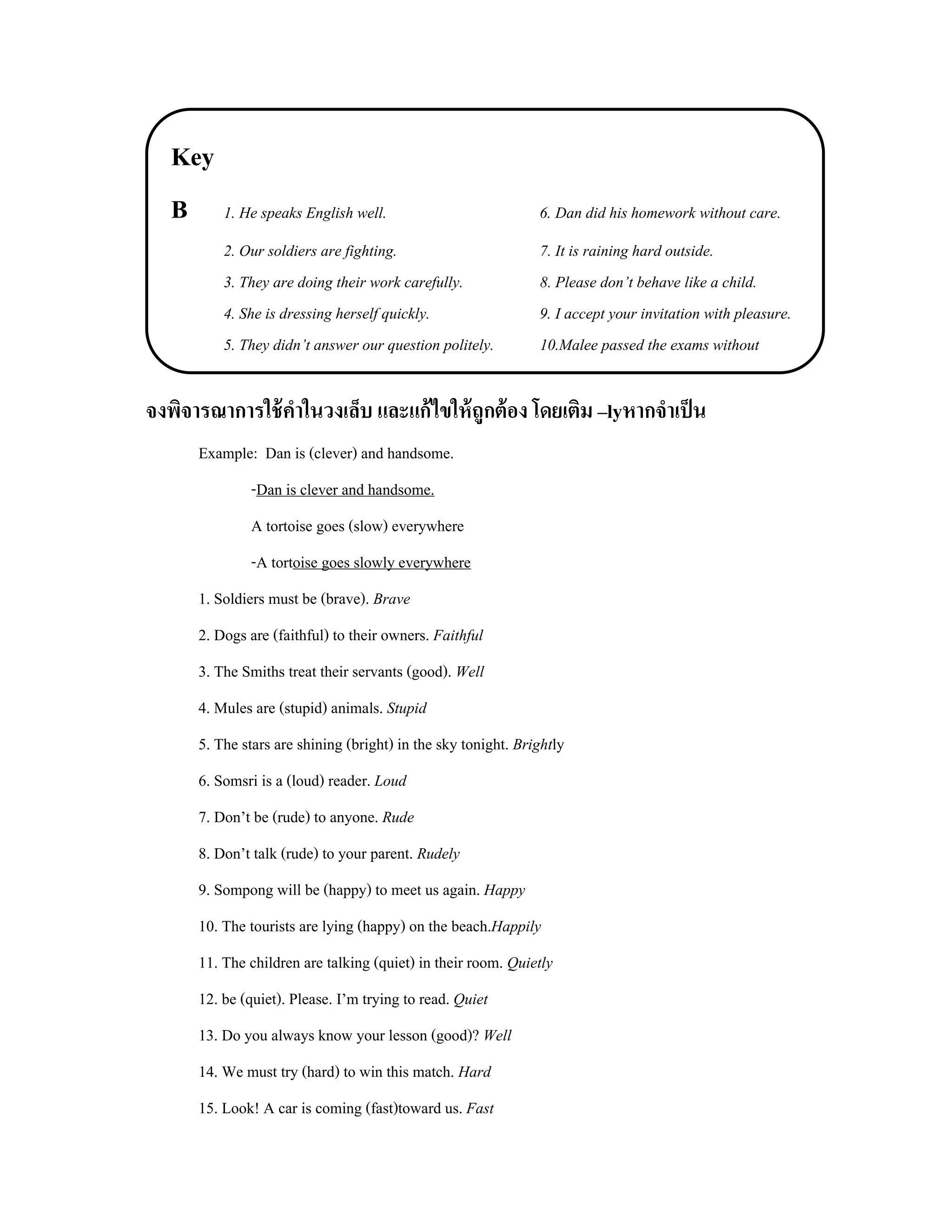 Key
   B 1. He speaks English well.                                6. Dan did his homework without care.
          2. Our soldiers are fighting.                        7. It is raining hard outside.
          3. They are doing their work carefully.              8. Please don’t behave like a child.
          4. She is dressing herself quickly.                  9. I accept your invitation with pleasure.
          5. They didn’t answer our question politely.         10.Malee passed the exams without

จงพิจารณาการใช้ คาในวงเล็บ และแก้ ไขให้ ถูกต้ อง โดยเติม –lyหากจําเป็ น
                 ํ
      Example: Dan is (clever) and handsome.
              -Dan is clever and handsome.
              A tortoise goes (slow) everywhere
              -A tortoise goes slowly everywhere
      1. Soldiers must be (brave). Brave
      2. Dogs are (faithful) to their owners. Faithful
      3. The Smiths treat their servants (good). Well
      4. Mules are (stupid) animals. Stupid
      5. The stars are shining (bright) in the sky tonight. Brightly
      6. Somsri is a (loud) reader. Loud
      7. Don’t be (rude) to anyone. Rude
      8. Don’t talk (rude) to your parent. Rudely
      9. Sompong will be (happy) to meet us again. Happy
      10. The tourists are lying (happy) on the beach.Happily
      11. The children are talking (quiet) in their room. Quietly
      12. be (quiet). Please. I’m trying to read. Quiet
      13. Do you always know your lesson (good)? Well
      14. We must try (hard) to win this match. Hard
      15. Look! A car is coming (fast)toward us. Fast
 