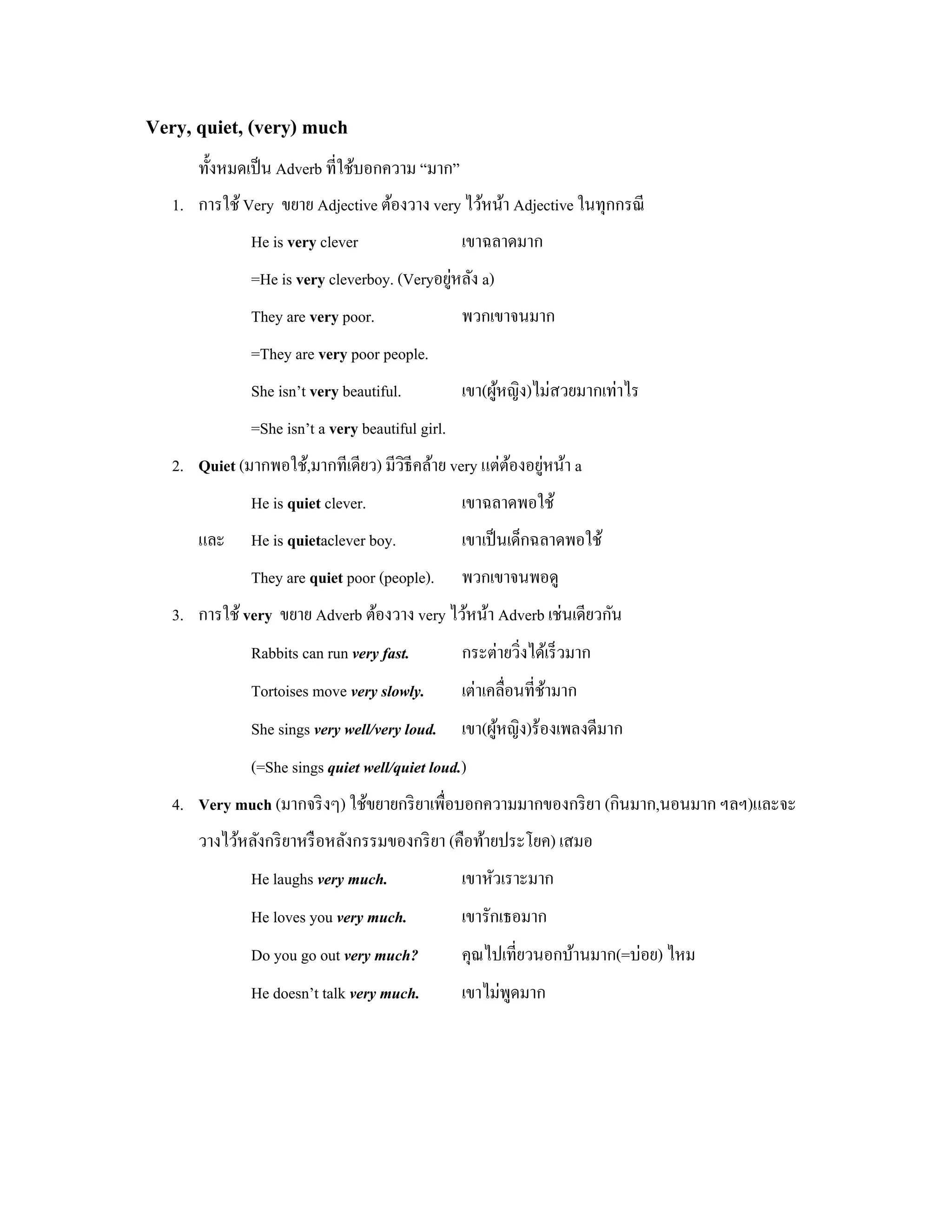 Very, quiet, (very) much
       ทั้งหมดเป็ น Adverb ที่ใช้บอกความ “มาก”
   1. การใช้ Very ขยาย Adjective ต้องวาง very ไว้หน้า Adjective ในทุกกรณี
               He is very clever                   เขาฉลาดมาก
                                              ่
               =He is very cleverboy. (Veryอยูหลัง a)
               They are very poor.                 พวกเขาจนมาก
               =They are very poor people.
               She isn’t very beautiful.           เขา(ผูหญิง)ไม่สวยมากเท่าไร
                                                         ้
               =She isn’t a very beautiful girl.
                                                       ้ ่
   2. Quiet (มากพอใช้,มากทีเดียว) มีวิธีคล้าย very แต่ตองอยูหน้า a
               He is quiet clever.                 เขาฉลาดพอใช้
       และ     He is quietaclever boy.             เขาเป็ นเด็กฉลาดพอใช้
               They are quiet poor (people).       พวกเขาจนพอดู
   3. การใช้ very ขยาย Adverb ต้องวาง very ไว้หน้า Adverb เช่นเดียวกัน
               Rabbits can run very fast.          กระต่ายวิ่งได้เร็ วมาก
               Tortoises move very slowly.         เต่าเคลื่อนที่ชามาก
                                                                  ้
               She sings very well/very loud.      เขา(ผูหญิง)ร้องเพลงดีมาก
                                                         ้
               (=She sings quiet well/quiet loud.)
   4. Very much (มากจริ งๆ) ใช้ขยายกริ ยาเพื่อบอกความมากของกริ ยา (กินมาก,นอนมาก ฯลฯ)และจะ
       วางไว้หลังกริ ยาหรื อหลังกรรมของกริ ยา (คือท้ายประโยค) เสมอ
               He laughs very much.                เขาหัวเราะมาก
               He loves you very much.             เขารักเธอมาก
               Do you go out very much?            คุณไปเที่ยวนอกบ้านมาก(=บ่อย) ไหม
               He doesn’t talk very much.          เขาไม่พดมาก
                                                          ู
 