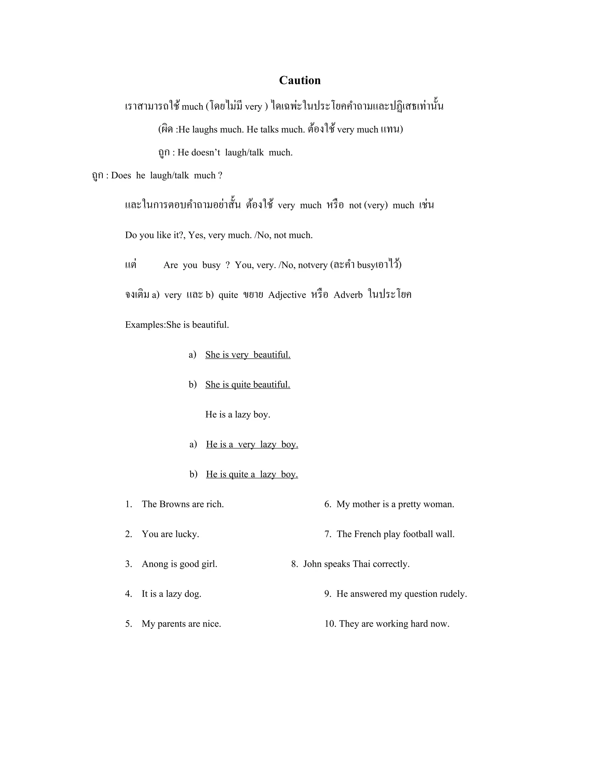 Caution
       เราสามารถใช้ much (โดยไม่มี very ) ไดเฉพ่ะในประโยคคําถามและปฏิเสธเท่านั้น
               (ผิด :He laughs much. He talks much. ต้องใช้ very much แทน)
               ถูก : He doesn’t laugh/talk much.
ถูก : Does he laugh/talk much ?

       และในการตอบคําถามอย่าสั้น ต้องใช้ very much หรื อ not (very) much เช่น

       Do you like it?, Yes, very much. /No, not much.

       แต่       Are you busy ? You, very. /No, notvery (ละคํา busyเอาไว้)

       จงเติม a) very และ b) quite ขยาย Adjective หรื อ Adverb ในประโยค

       Examples:She is beautiful.

                       a) She is very beautiful.

                       b) She is quite beautiful.

                              He is a lazy boy.

                       a) He is a very lazy boy.

                       b) He is quite a lazy boy.

       1. The Browns are rich.                              6. My mother is a pretty woman.

       2. You are lucky.                                    7. The French play football wall.

       3. Anong is good girl.                       8. John speaks Thai correctly.

       4. It is a lazy dog.                                 9. He answered my question rudely.

       5. My parents are nice.                              10. They are working hard now.
 
