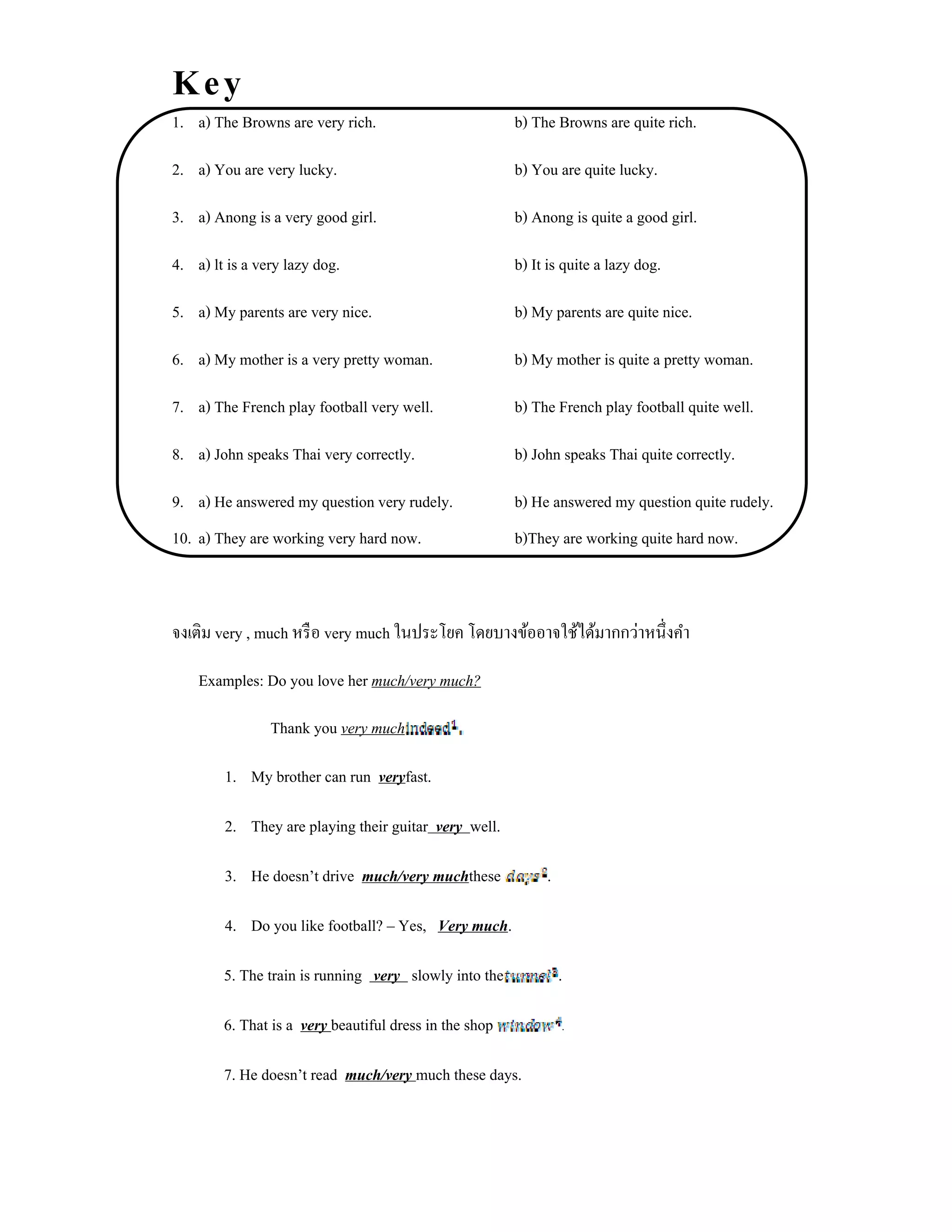 Key
1. a) The Browns are very rich.                         b) The Browns are quite rich.

2. a) You are very lucky.                               b) You are quite lucky.

3. a) Anong is a very good girl.                        b) Anong is quite a good girl.

4. a) lt is a very lazy dog.                            b) It is quite a lazy dog.

5. a) My parents are very nice.                         b) My parents are quite nice.

6. a) My mother is a very pretty woman.                 b) My mother is quite a pretty woman.

7. a) The French play football very well.               b) The French play football quite well.

8. a) John speaks Thai very correctly.                  b) John speaks Thai quite correctly.

9. a) He answered my question very rudely.              b) He answered my question quite rudely.
10. a) They are working very hard now.                  b)They are working quite hard now.



จงเติม very , much หรื อ very much ในประโยค โดยบางข้ออาจใช้ได้มากกว่าหนึ่งคํา

    Examples: Do you love her much/very much?

                Thank you very much

        1. My brother can run veryfast.

        2. They are playing their guitar very well.

        3. He doesn’t drive much/very muchthese              .

        4. Do you like football? – Yes, Very much.

        5. The train is running very slowly into the             .	

        6. That is a very beautiful dress in the shop            .	


        7. He doesn’t read much/very much these days.	
 