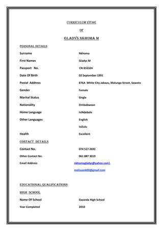 Curriculum Vitae
Of
Gladys nkhoma m
Personal Details
Surname Nkhoma
First Names Gladys M
Passport No. CN 816324
Date Of Birth 02 September 1991
Postal Address 876A White City Jabavu, Malunga Street, Soweto
Gender Female
Marital Status Single
Nationality Zimbabwean
Home Language IsiNdebele
Other Languages English
IsiZulu
Health Excellent
CONTACT DETAILS
Contact No. 074 517 2692
Other Contact No. 061 887 3019
Email Address nkhomagladys@yahoo.com
melissank03@gmail.com
EDUCATIONAL Qualifications
High school
Name Of School Gwanda High School
Year Completed 2010
 