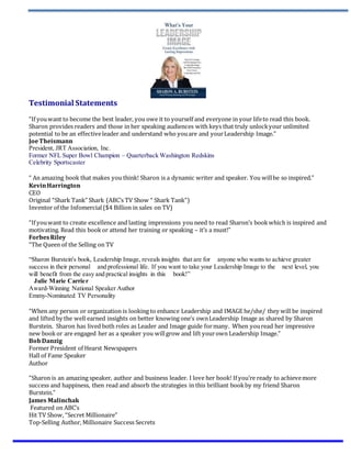 Testimonial Statements
“If youwant to become the best leader, you owe it to yourself and everyone in your lifeto read this book.
Sharon provides readers and those in her speaking audiences with keys that truly unlockyour unlimited
potential to be an effectiveleader and understand who youare and yourLeadership Image.”
JoeTheismann
President, JRT Association, Inc.
Former NFL Super Bowl Champion – Quarterback Washington Redskins
Celebrity Sportscaster
“ An amazing book that makes you think! Sharon is a dynamic writer and speaker. You willbe so inspired.”
KevinHarrington
CEO
Original “Shark Tank” Shark (ABC’s TV Show “ Shark Tank”)
Inventor of the Infomercial ($4 Billion in sales on TV)
“If youwant to create excellence and lasting impressions you need to read Sharon’s bookwhich is inspired and
motivating. Read this book or attend her training or speaking – it’s a must!”
ForbesRiley
“The Queen of the Selling on TV
“Sharon Burstein's book, Leadership Image, reveals insights that are for   anyone who wants to achieve greater
success in their personal   and professional life. If you want to take your Leadership Image to the   next level, you
will benefit from the easy and practical insights in this   book!”
  Julie Marie Carrier
Award-Winning National Speaker Author  
Emmy-Nominated TV Personality
“When any person or organization is looking to enhance Leadership and IMAGE he/she/ they will be inspired
and lifted by the well earned insights on better knowing one’s ownLeadership Image as shared by Sharon
Burstein. Sharon has lived both roles as Leader and Image guide formany. When youread her impressive
new book or are engaged her as a speaker you willgrow and lift yourown Leadership Image.”
BobDanzig
Former President of Hearst Newspapers
Hall of Fame Speaker
Author
“Sharon is an amazing speaker, author and business leader. I love her book! If you’re ready to achievemore
success and happiness, then read and absorb the strategies in this brilliant bookby my friend Sharon
Burstein.”
James Malinchak
Featured on ABC’s
Hit TV Show, “Secret Millionaire”
Top-Selling Author, Millionaire Success Secrets
 