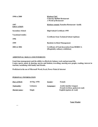 1998 to 2000 Kitchen Chef
Colorcity Buffalo Restaurant
A World of Restaurant
1997 Kitchen commie Xanadou Restaurant –kaslik
EDUCATION
Secondary School High School Certificate 1995
Vocational studies
Certificate from Technical School Ajaltoun
1996
1999 Bachelor in Hotel Management
2002 & 2004 Certificate of Food decoration from HORECA
[Hospitality culinary exhibition]
ADDITIONAL SKILLS AND INTERESTS
Good time-management and the ability to effectively balance work and personal life.
I enjoy sports, music & dancing, movies and fashion; travelling; meeting new people; reading; interest in
tourism; socialising with family and friends.
Proficient in the use of Microsoft Word, Excel, Power Point & Internet
PERSONAL INFORMATION
Date of Birth: 18 May 1978 Gender: Female
Nationality: Lebanese Languages: Arabic [mother tongue]
French [written, spoken & read]
Marital status: Single English [spoken & read]
Nada Whaibé
 