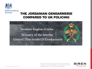 The British Embassy Policing Support Team is managed by Siren
Associates – a not for profit organisation registered in the United
Kingdom (Northern Ireland) under number NI630024.© SIREN ASSOCIATES LTD. 2015
THE JORDANIAN GENDARMERIE
COMPARED TO UK POLICING
 