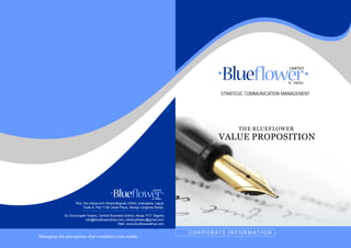Managing the perceptions that condition your reality
STRATEGIC COMMUNICATION MANAGEMENT
VALUE PROPOSITION
THE BLUEFLOWER
Plot, Olu-Okewunmi Street,Magodo GRA2, shangisha, Lagos
Suite 5, Plot 1138 Canal Plaza, Aborgo Largema Street,
by Churchgate Towers, Central Business District, Abuja, FCT, Nigeria
info@blueflowerafrica.com, infoblueflower@gmail.com
Web: www.blueflowerafrica.com
* * * * * * * * * * * * * * * * * * * * * * * * * * * * * * * * * * * * * *
C O R P O R A T E I N F O R M A T I O N
 