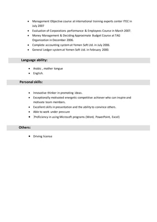  Management Objective course at international training experts center ITEC in
July 2007
 Evaluation of Corporations performance & Employees Course in March 2007.
 Money Management & Deciding Approximate Budget Course at TAG
Organization in December 2006.
 Complete accounting systemat Yemen Soft Ltd. in July 2006.
 General Ledger systemat Yemen Soft Ltd. in February 2000.
Language ability:
 Arabic , mother tongue
 English.
Personal skills:
 Innovative thinker in promoting ideas.
 Exceptionally motivated energetic competitive achiever who can inspire and
motivate team members.
 Excellent skills in presentation and the ability to convince others.
 Able to work under pressure
 Proficiency in using Microsoft programs (Word, PowerPoint, Excel)
Others:
 Driving license
 