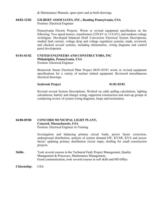 & Maintenance Manuals, spare parts and as-built drawings.
04/82-12/82 GILBERT ASSOCIATES, INC., Reading Pennsylvania, USA
Position: Electrical Engineer
Pennsylvania Electric Projects. Wrote or revised equipment specification on the
following: Two speed motors, transformers (230 kV to 13.8 kV), and medium voltage
switchgear. Developed balanced Draft Conversion Electrical System Descriptions;
studied fault current, voltage drop and voltage regulation systems; made, reviewed,
and checked several systems, including elementaries, wiring diagrams and control
panel development.
01/81-01/82 UNITED ENGINEERS AND CONSTRUCTORS, INC
Philadelphia, Pennsylvania, USA
Position: Electrical Engineer
Brunswick Steam Electrical Plant Project 04/81-03/81 wrote or revised equipment
specifications for a variety of nuclear related equipment. Reviewed miscellaneous
electrical drawings.
Seabrook Project 01/81-03/81
Revised several System Descriptions; Worked on cable pulling calculations, lighting
calculations, battery and charger sizing; supported construction and start-up groups in
conducting review of system wiring diagrams, loops and termination.
04/80-09/80 CONCORD MUNICIPAL LIGHT PLANT,
Concord, Massachusetts, USA
Position: Electrical Engineer in Training
Investigation and balancing primary circuit loads, power factor correction,
underground distribution; analysis of system demand kW, KVAR, KVA and power
factor; updating primary distribution circuit maps; drafting for small construction
projects.
Skills: Took several courses in the Technical Field, Project Management, Quality
Management & Processes, Maintenance Management,
Good communication, took several courses in soft skills and MS Office
Citizenship: USA
 