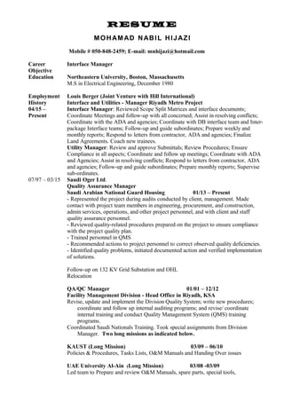 RESUME
MOHAMAD NABIL HIJAZI
Mobile # 050-848-2459; E-mail: mnhijazi@hotmail.com
Career
Objective
Education
Interface Manager
Northeastern University, Boston, Massachusetts
M.S in Electrical Engineering, December 1980
Employment
History
04/15 –
Present
Louis Berger (Joint Venture with Hill International)
Interface and Utilities - Manager Riyadh Metro Project
Interface Manager: Reviewed Scope Split Matrices and interface documents;
Coordinate Meetings and follow-up with all concerned; Assist in resolving conflicts;
Coordinate with the ADA and agencies; Coordinate with DB interface team and Inter-
package Interface teams; Follow-up and guide subordinates; Prepare weekly and
monthly reports; Respond to letters from contractor, ADA and agencies; Finalize
Land Agreements. Coach new trainees.
Utility Manager: Review and approve Submittals; Review Procedures; Ensure
Compliance in all aspects; Coordinate and follow up meetings; Coordinate with ADA
and Agencies; Assist in resolving conflicts; Respond to letters from contractor, ADA
and agencies; Follow-up and guide subordinates; Prepare monthly reports; Supervise
sub-ordinates.
07/97 – 03/15 Saudi Oger Ltd.
Quality Assurance Manager
Saudi Arabian National Guard Housing 01/13 – Present
- Represented the project during audits conducted by client, management. Made
contact with project team members in engineering, procurement, and construction,
admin services, operations, and other project personnel, and with client and staff
quality assurance personnel.
- Reviewed quality-related procedures prepared on the project to ensure compliance
with the project quality plan.
- Trained personnel in QMS
- Recommended actions to project personnel to correct observed quality deficiencies.
- Identified quality problems, initiated documented action and verified implementation
of solutions.
Follow-up on 132 KV Grid Substation and OHL
Relocation
QA/QC Manager 01/01 – 12/12
Facility Management Division - Head Office in Riyadh, KSA
Revise, update and implement the Division Quality System; write new procedures;
coordinate and follow up internal auditing programs; and revise/ coordinate
internal training and conduct Quality Management System (QMS) training
programs.
Coordinated Saudi Nationals Training. Took special assignments from Division
Manager. Two long missions as indicated below.
KAUST (Long Mission) 03/09 – 06/10
Policies & Procedures, Tasks Lists, O&M Manuals and Handing Over issues
UAE University Al-Ain (Long Mission) 03/08 -03/09
Led team to Prepare and review O&M Manuals, spare parts, special tools,
 