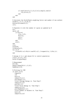 if rand()<Av(r(n,1),r(n,2),N,b,vdsp(n),vds(n))
r(n,2)=r(n,1);
end
end
end
% Calculate the Birth/Death weighting factor and number of new walkers
Pv=Gb(r(:,1),r(:,2),Et,b);
M=floor(Pv+rand(N,1));
rt=r;
% Populate rt with the number of copies as updated by M
n=1;
while n<N
if M(n)==0
rt(n,:)=[];
M(n)=[];
n=n-1;
N=N-1;
end
n=n+1;
end
r=rt;
m=sum(M);
rt=zeros(m,2);
for n=1:N
rt(sum(M(1:n))-M(n)+1:sum(M(1:n)),:)=repmat(r(n,:),M(n),1);
end
% Assign rt to r and adjust Et to control population
r=[rt(:,2),rt(:,2)];
Et=Et-C*log(m/Mavg);
% Measurement
E(t)=Et;
Eavg(t)=mean(El(r(:,1),b));
NumWalks(t)=N;
% Plotting for VMC
if rem(t,1)==0
figure(2)
clf
hold on
subplot(2,2,1)
plot(Eavg(1:t))
title(’Average Energy vs. Time Step’)
subplot(2,2,2)
plot(E(1:t))
title(’Trial Energy vs. Time Step’)
subplot(2,2,3)
plot(NumWalks(1:t))
title(’Number of Walkers vs. Time Step’)
hold off
subplot(2,2,4)
10
 