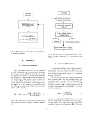 FIG. 1. A ﬂow diagram depicting how a simple Metropo-
lis Algorithm operates.
II. METHODS
A. Metropolis Algorithm
The Metropolis Algorithm is the backbone
of both Variational and Diﬀusion based Quantum
Monte Carlo methods. The algorithm itself is simple
and depicted in Figure 1. A walker or set of walkers
are initiated with position R according to some ini-
tial distribution. Each walker is then stepped to a
new position R by randomly sampling a given prob-
ability distribution T, and the set of new positions
are labeled as ”trial” positions. A probability that
the walker proceeds from R to R is then calculated
for the walker given by
A(R ← R) = Min 1,
T(R ← R )D(R )
T(R ← R)D(R)
(1)
where D is deﬁned as an importance function that
determines the relative ”strength” of a given position
[1].
FIG. 2. A ﬂow diagram for the VMC Algorithm, apply-
ing the Metropolis Algorithm with a measurement step
at the end.
B. Variational Monte Carlo
T he Variational Monte Carlo Method (VMC)
is essentially the basic Metropolis Algorithm, but
with speciﬁc function D and T and a measurement
step. A ﬂow diagram of the simple VMC algorithm
is found in Figure 2.
For quantum systems that obey the Schrdinger
Wave Equation ˆHΨ = EΨ and are well deﬁned, the
probability density function T in the Metropolis Al-
gorithm becomes a Gaussian centered over zero. A
trial wave function ψT (R) is used to approximate Ψ
for energy and probability calculations. The func-
tion D is deﬁned by
D(R) =
|ψT (R)|2
|ψT (R)|2dR
(2)
which is naturally the probability density of ψT eval-
uated at the point R. In order to calculate energies,
the local energy EL is used to calculate average en-
ergy Ev for a given set of positions {R}. The equa-
2
 