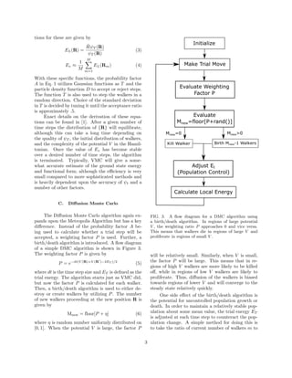 tions for these are given by
EL(R) =
ˆHψT (R)
ψT (R)
(3)
Ev ≈
1
M
M
m=1
EL(Rm) (4)
With these speciﬁc functions, the probability factor
A in Eq. 1 utilizes Gaussian functions as T and the
particle density function D to accept or reject steps.
The function T is also used to step the walkers in a
random direction. Choice of the standard deviation
in T is decided by tuning it until the acceptance ratio
is approximately .5.
Exact details on the derivation of these equa-
tions can be found in [1]. After a given number of
time steps the distribution of {R} will equilibrate,
although this can take a long time depending on
the quality of ψT , the initial distribution of walkers,
and the complexity of the potential V in the Hamil-
tonian. Once the value of Ev has become stable
over a desired number of time steps, the algorithm
is terminated. Typically, VMC will give a some-
what accurate estimate of the ground state energy
and functional form; although the eﬃciency is very
small compared to more sophisticated methods and
is heavily dependent upon the accuracy of ψt and a
number of other factors.
C. Diﬀusion Monte Carlo
The Diﬀusion Monte Carlo algorithm again ex-
pands upon the Metropolis Algorithm but has a key
diﬀerence. Instead of the probability factor A be-
ing used to calculate whether a trial step will be
accepted, a weighting factor P is used. Further, a
birth/death algorithm is introduced. A ﬂow diagram
of a simple DMC algorithm is shown in Figure 3.
The weighting factor P is given by
P = e−dt(V (R)+V (R )−2ET )/2
(5)
where dt is the time step size and ET is deﬁned as the
trial energy. The algorithm starts just as VMC did,
but now the factor P is calculated for each walker.
Then, a birth/death algorithm is used to either de-
stroy or create walkers by utilizing P. The number
of new walkers proceeding at the new position R is
given by
Mnew = floor[P + η] (6)
where η is random number uniformly distributed on
[0, 1]. When the potential V is large, the factor P
FIG. 3. A ﬂow diagram for a DMC algorithm using
a birth/death algorithm. In regions of large potential
V , the weighting ratio P approaches 0 and vice versa.
This means that walkers die in regions of large V and
proliferate in regions of small V .
will be relatively small. Similarly, when V is small,
the factor P will be large. This means that in re-
gions of high V walkers are more likely to be killed
oﬀ, while in regions of low V walkers are likely to
proliferate. Thus, diﬀusion of the walkers is biased
towards regions of lower V and will converge to the
steady state relatively quickly.
One side eﬀect of the birth/death algorithm is
the potential for uncontrolled population growth or
death. In order to maintain a relatively stable pop-
ulation about some mean value, the trial energy ET
is adjusted at each time step to counteract the pop-
ulation change. A simple method for doing this is
to take the ratio of current number of walkers m to
3
 