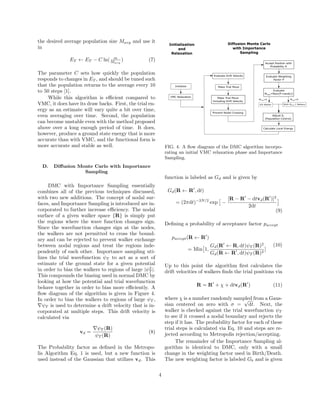 the desired average population size Mavg and use it
in
ET ← ET − C ln( m
Mavg
) (7)
The parameter C sets how quickly the population
responds to changes in ET , and should be tuned such
that the population returns to the average every 10
to 50 steps [1].
While this algorithm is eﬃcient compared to
VMC, it does have its draw backs. First, the trial en-
ergy as an estimate will vary quite a bit over time,
even averaging over time. Second, the population
can become unstable even with the method proposed
above over a long enough period of time. It does,
however, produce a ground state energy that is more
accurate than with VMC, and the functional form is
more accurate and stable as well.
D. Diﬀusion Monte Carlo with Importance
Sampling
DMC with Importance Sampling essentially
combines all of the previous techniques discussed,
with two new additions. The concept of nodal sur-
faces, and Importance Sampling is introduced are in-
corporated to further increase eﬃciency. The nodal
surface of a given walker space {R} is simply put
the regions where the wave function changes sign.
Since the wavefunction changes sign at the nodes,
the walkers are not permitted to cross the bound-
ary and can be rejected to prevent walker exchange
between nodal regions and treat the regions inde-
pendently of each other. Importance sampling uti-
lizes the trial wavefunction ψT to act as a sort of
estimate of the ground state for a given potential
in order to bias the walkers to regions of large |ψ2
T |.
This compounds the biasing used in normal DMC by
looking at how the potential and trial wavefunction
behave together in order to bias more eﬃciently. A
ﬂow diagram of the algorithm is given in Figure 4.
In order to bias the walkers to regions of large ψT ,
ψT is used to determine a drift velocity that is in-
corporated at multiple steps. This drift velocity is
calculated via
vd =
ψT (R)
ψT (R)
(8)
The Probability factor as deﬁned in the Metropo-
lis Algorithm Eq. 1 is used, but a new function is
used instead of the Gaussian that utilizes vd. This
FIG. 4. A ﬂow diagram of the DMC algorithm incorpo-
rating an initial VMC relaxation phase and Importance
Sampling.
function is labeled as Gd and is given by
Gd(R ← R , dt)
= (2πdt)−3N/2
exp −
[R − R − dtvd(R )]2
2dt
(9)
Deﬁning a probability of acceptance factor paccept
paccept(R ← R )
= Min 1,
Gd(R ← R, dt)ψT (R)2
Gd(R ← R , dt)ψT (R)2
]
(10)
Up to this point the algorithm ﬁrst calculates the
drift velocities of walkers ﬁnds the trial positions via
R = R + χ + dtvd(R ) (11)
where χ is a number randomly sampled from a Gaus-
sian centered on zero with σ =
√
dt. Next, the
walker is checked against the trial wavefunction ψT
to see if it crossed a nodal boundary and rejects the
step if it has. The probability factor for each of these
trial steps is calculated via Eq. 10 and steps are re-
jected according to Metropolis rejection/accepting.
The remainder of the Importance Sampling al-
gorithm is identical to DMC, only with a small
change in the weighting factor used in Birth/Death.
The new weighting factor is labeled Gb and is given
4
 