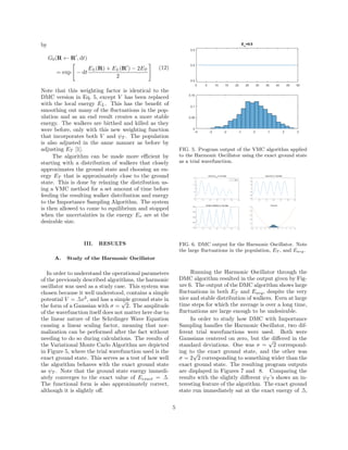 by
Gb(R ← R , dt)
= exp − dt
EL(R) + EL(R ) − 2ET
2
(12)
Note that this weighting factor is identical to the
DMC version in Eq. 5, except V has been replaced
with the local energy EL. This has the beneﬁt of
smoothing out many of the ﬂuctuations in the pop-
ulation and as an end result creates a more stable
energy. The walkers are birthed and killed as they
were before, only with this new weighting function
that incorporates both V and ψT . The population
is also adjusted in the same manner as before by
adjusting ET [1].
The algorithm can be made more eﬃcient by
starting with a distribution of walkers that closely
approximates the ground state and choosing an en-
ergy ET that is approximately close to the ground
state. This is done by relaxing the distribution us-
ing a VMC method for a set amount of time before
feeding the resulting walker distribution and energy
to the Importance Sampling Algorithm. The system
is then allowed to come to equilibrium and stopped
when the uncertainties in the energy Ev are at the
desirable size.
III. RESULTS
A. Study of the Harmonic Oscillator
In order to understand the operational parameters
of the previously described algorithms, the harmonic
oscillator was used as a study case. This system was
chosen because it well understood, contains a simple
potential V = .5x2
, and has a simple ground state in
the form of a Gaussian with σ =
√
2. The amplitude
of the wavefunction itself does not matter here due to
the linear nature of the Schrdinger Wave Equation
causing a linear scaling factor, meaning that nor-
malization can be performed after the fact without
needing to do so during calculations. The results of
the Variational Monte Carlo Algorithm are depicted
in Figure 5, where the trial wavefunction used is the
exact ground state. This serves as a test of how well
the algorithm behaves with the exact ground state
as ψT . Note that the ground state energy immedi-
ately converges to the exact value of Eexact = .5.
The functional form is also approximately correct,
although it is slightly oﬀ.
FIG. 5. Program output of the VMC algorithm applied
to the Harmonic Oscillator using the exact ground state
as a trial wavefunction.
FIG. 6. DMC output for the Harmonic Oscillator. Note
the large ﬂuctuations in the population, ET , and Eavg.
Running the Harmonic Oscillator through the
DMC algorithm resulted in the output given by Fig-
ure 6. The output of the DMC algorithm shows large
ﬂuctuations in both ET and Eavg, despite the very
nice and stable distribution of walkers. Even at large
time steps for which the average is over a long time,
ﬂuctuations are large enough to be undesirable.
In order to study how DMC with Importance
Sampling handles the Harmonic Oscillator, two dif-
ferent trial wavefunctions were used. Both were
Gaussians centered on zero, but the diﬀered in the
standard deviations. One was σ =
√
2 correspond-
ing to the exact ground state, and the other was
σ = 2
√
2 corresponding to something wider than the
exact ground state. The resulting program outputs
are displayed in Figures 7 and 8. Comparing the
results with the slightly diﬀerent ψT ’s shows an in-
teresting feature of the algorithm. The exact ground
state run immediately sat at the exact energy of .5,
5
 
