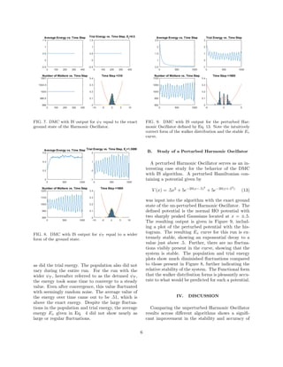 FIG. 7. DMC with IS output for ψT equal to the exact
ground state of the Harmonic Oscillator.
FIG. 8. DMC with IS output for ψT equal to a wider
form of the ground state.
as did the trial energy. The population also did not
vary during the entire run. For the run with the
wider ψT , hereafter referred to as the detuned ψT ,
the energy took some time to converge to a steady
value. Even after convergence, this value ﬂuctuated
with seemingly random noise. The average value of
the energy over time came out to be .51, which is
above the exact energy. Despite the large ﬂuctua-
tions in the population and trial energy, the average
energy Ev given in Eq. 4 did not show nearly as
large or regular ﬂuctuations.
FIG. 9. DMC with IS output for the perturbed Har-
monic Oscillator deﬁned by Eq. 13. Note the intuitively
correct form of the walker distribution and the stable Ev
curve.
B. Study of a Perturbed Harmonic Oscillator
A perturbed Harmonic Oscillator serves as an in-
teresting case study for the behavior of the DMC
with IS algorithm. A perturbed Hamiltonian con-
taining a potential given by
V (x) = .5x2
+ 5e−20(x−.5)2
+ 5e−20(x+.52
)
(13)
was input into the algorithm with the exact ground
state of the un-perturbed Harmonic Oscillator. The
deﬁned potential is the normal HO potential with
two sharply peaked Gaussians located at x = ±.5.
The resulting output is given in Figure 9, includ-
ing a plot of the perturbed potential with the his-
togram. The resulting Ev curve for this run is ex-
tremely stable, showing an exponential decay to a
value just above .5. Further, there are no ﬂuctua-
tions visibly present in the curve, showing that the
system is stable. The population and trial energy
plots show much diminished ﬂuctuations compared
to those present in Figure 8, further indicating the
relative stability of the system. The Functional form
that the walker distribution forms is pleasantly accu-
rate to what would be predicted for such a potential.
IV. DISCUSSION
Comparing the unperturbed Harmonic Oscillator
results across diﬀerent algorithms shows a signiﬁ-
cant improvement in the stability and accuracy of
6
 