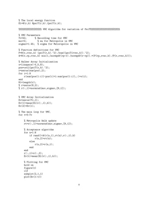 % The local energy function
El=@(r,b) HpsiT(r,b)./psiT(r,b);
%%%%%%%%%%%%%%%%% VMC Algorithm for variation of PsiT%%%%%%%%%%%%%%%%%%%%%%
% VMC Parameters
Tv=50; % Recording time for VMC
muv=0; % mu for Metropolis in VMC
sigmav=1.45; % sigma for Metoropolis in VMC
% Function definitions for VMC
P=@(r,rvec,b) (psiT(r,b).^2)./sum((psiT(rvec,b)).^2);
A=@(r,rp,rvec,b) min(1,(normpdf(rp-r)./normpdf(r-rp)).*(P(rp,rvec,b)./P(r,rvec,b)));
% Walker Array Initialization
x=linspace(-5,5,N);
pos=ceil(psiT(x,b).^2);
r=zeros(sum(pos),2);
for i=1:N
r(sum(pos(1:i))-pos(i)+1:sum(pos(1:i)),:)=x(i);
end
N1=length(r);
% r=zeros(N,2);
% r(:,1)=normrnd(muv,sigmav,[N,1]);
% VMC Array Initialization
Ev=zeros(Tv,1);
Ev(1)=mean(El(r(:,1),b));
Ev(2)=Ev(1);
% The main loop for VMC.
for t=3:Tv
% Metropolis Walk update
rt=r(:,1)+normrnd(muv,sigmav,[N,1]);
% Acceptance algorithm
for n=1:N
if rand()<A(r(n,1),rt(n),r(:,1),b)
r(n,2)=rt(n);
else
r(n,2)=r(n,1);
end
end
r(:,1)=r(:,2);
Ev(t)=mean(El(r(:,1),b));
% Plotting for VMC
hold on
figure(1)
clf
subplot(2,1,1)
plot(Ev(1:t))
8
 