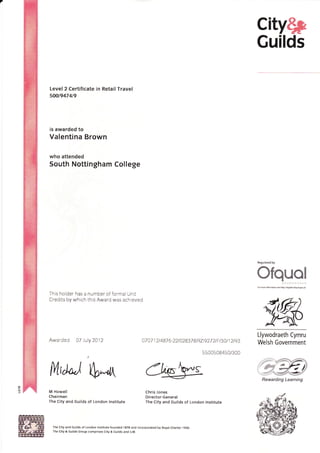 city$p
Guilds
Level 2 Certificate in Retail Travel
500t9474t9
is awarded to
Valentina Brown
who attended
South Nottingham College
This holder has a number of formal Unit
Credits by which this Award was achieved
Awarded 07 )uly 2012
M Howell
Chairman
The City and Guilds of London lnstitute
Regulated by
Ofquol
Llywodraeth Cymru
Welsh Government
fL,d*j S*rn
07 a7 1 2 t 487 6 -22 t 02837 I t RZt927 2 t F t 30 t 1 2 t 93
5500508450/300
Chris Jones
Di rector-General
The City and Guilds of London lnstitute
The City and Guilds of London lnstitute tounded 1 878 and lncorporated by Royal Charter I 9OO.
The City & Guilds Group comprises City & Guilds and tLM.
Rewarding Learning
 