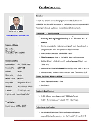 Curriculum vitae
UMESH KUMAR
Umeshkumar4857@yahoo.com
Present Address
:
Bur-Dubai
Dubai, UAE
Contact No: +971558937405
Personal Profile:
Date Of Birth : 22
th
October’1980
Passport No. : J6471733
Gender : Male
Nationality : Indian
Marital Status : Married
Languages : English & Hindi
Hobbies : Travailing & Music
License : 3/5/6 Light bus
Light vehicle Heavy bus (Dubai)
Visa Status :
Employment till May 2017
Objective:
To work in a dynamic and challenging environment that utilizes my
knowledge and education. Contribute to the overall growth and profitability of
the company through application of analytical and technical skills.
Experience : 11 years 3 months

Currently Working in Apparel Group as 22
th
December 2013 to
Present
 Service provided also incidents marking daily bank deposits cash as
assigned by the office and professional packer/mover
 Cheque/cash collections from storage clients
 Warehouse supervisor for the flexible warehousing services
 Light and heavy vehicle driver with sentinel storage (Dubai) from
2006-2012
 Electrician &plumber with chase contracting (Dubai) from 2004-2006
 Light and heavy vehicle driver convergent value Engineering 2012
Current Job Roles & Responsibility
 Office document delivery Driver
 Admin work
Academic Qualification:
 S.S.C (Senior secondary school ) 1995 India Punjab
 H.S.C (Senior secondary school) 1997 India Punjab
Professional Certification:
 security systems installer (security professionals training
course)Dubai police academy fore the Period 21-23 march 2010
 