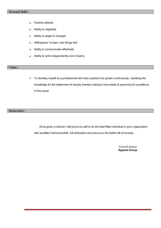 Personal Skills :
 Positive attitude
 Ability to negotiate
 Ability to adapt to changes
 Willingness” to learn new things fast
 Ability to communicate effectively
 Ability to work independently and in teams
Vision :
 To develop myself as a professional who has a passion for growth continuously. Updating the
knowledge for the betterment of society thereby making it more liable & searching for excellence
in this quest.
Declaration :
Once given a chance I will prove my self to be the best fitted individual in your organization
with excellent technical skills, full dedication and serve you the bottle full of honesty.
Umesh kumar
Apparel Group
 