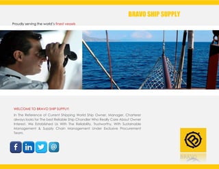 BRAVO
Proudly serving the world’s finest vessels
BRAVO SHIP SUPPLY
WELCOME TO BRAVO SHIP SUPPLY!
In The Reference of Current Shipping World Ship Owner, Manager, Charterer
always looks for The best Reliable Ship Chandler Who Really Care About Owner
Interest. We Established Us With The Reliability, Trustworthy, With Sustainable
Management & Supply Chain Management Under Exclusive Procurement
Team.
 
