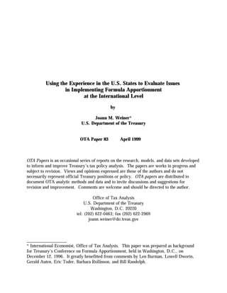 Using the Experience in the U.S. States to Evaluate Issues
in Implementing Formula Apportionment
at the International Level
by 

Joann M. Weiner*

U.S. Department of the Treasury

OTA Paper 83 April 1999

OTA Papers is an occasional series of reports on the research, models, and data sets developed
to inform and improve Treasury’s tax policy analysis. The papers are works in progress and
subject to revision. Views and opinions expressed are those of the authors and do not
necessarily represent official Treasury positions or policy. OTA papers are distributed to
document OTA analytic methods and data and to invite discussions and suggestions for
revision and improvement. Comments are welcome and should be directed to the author.
Office of Tax Analysis

U.S. Department of the Treasury

Washington, D.C. 20220

tel: (202) 622-0463; fax (202) 622-2969

joann.weiner@do.treas.gov

__________________
* International Economist, Office of Tax Analysis. This paper was prepared as background
for Treasury’s Conference on Formula Apportionment, held in Washington, D.C., on
December 12, 1996. It greatly benefitted from comments by Len Burman, Lowell Dworin,
Gerald Auten, Eric Toder, Barbara Rollinson, and Bill Randolph.
 