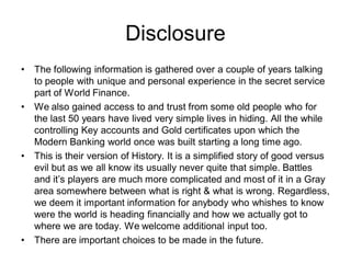 Disclosure
• The following information is gathered over a couple of years talking
to people with unique and personal experience in the secret service
part of World Finance.
• We also gained access to and trust from some old people who for
the last 50 years have lived very simple lives in hiding. All the while
controlling Key accounts and Gold certificates upon which the
Modern Banking world once was built starting a long time ago.
• This is their version of History. It is a simplified story of good versus
evil but as we all know its usually never quite that simple. Battles
and it’s players are much more complicated and most of it in a Gray
area somewhere between what is right & what is wrong. Regardless,
we deem it important information for anybody who whishes to know
were the world is heading financially and how we actually got to
where we are today. We welcome additional input too.
• There are important choices to be made in the future.
 