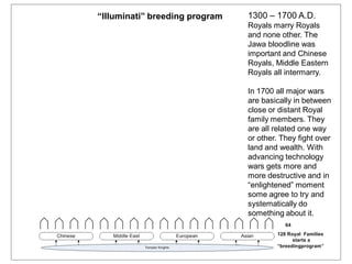 1300 – 1700 A.D.
Royals marry Royals
and none other. The
Jawa bloodline was
important and Chinese
Royals, Middle Eastern
Royals all intermarry.
In 1700 all major wars
are basically in between
close or distant Royal
family members. They
are all related one way
or other. They fight over
land and wealth. With
advancing technology
wars gets more and
more destructive and in
“enlightened” moment
some agree to try and
systematically do
something about it.
“Illuminati” breeding program
 